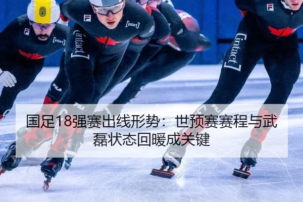 国足18强赛出线形势：世预赛赛程与武磊状态回暖成关键