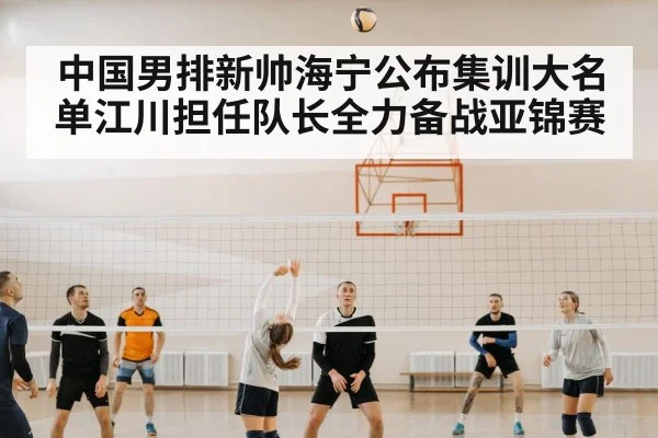 中国男排新帅海宁公布集训大名单江川担任队长全力备战亚锦赛